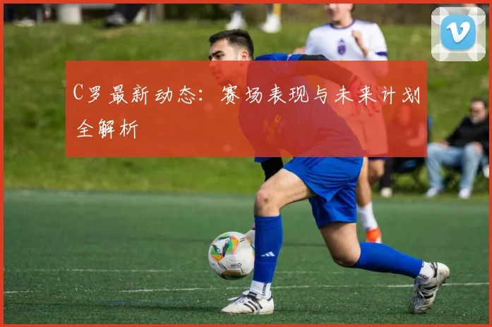 C罗最新动态:赛场表现与未来计划全解析