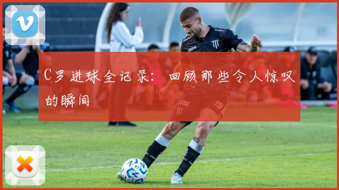 C罗进球全记录:回顾那些令人惊叹的瞬间