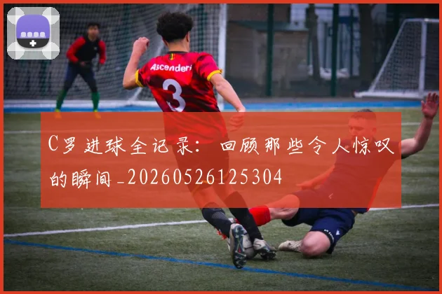 C罗进球全记录：回顾那些令人惊叹的瞬间_20260526125304