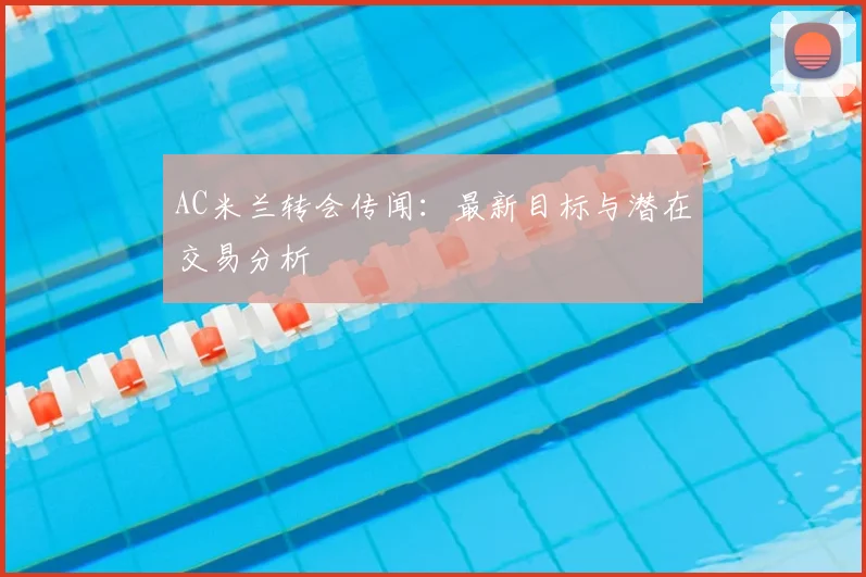 AC米兰转会传闻：最新目标与潜在交易分析